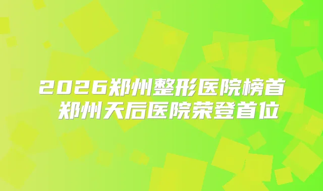 2026郑州整形医院榜首 郑州天后医院荣登首位