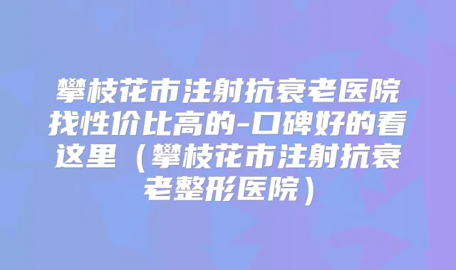 攀枝花市注射抗衰老医院找性价比高的-口碑好的看这里（攀枝花市注射抗衰老整形医院）