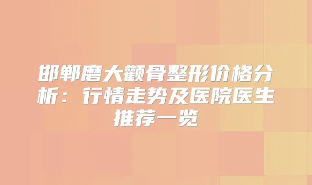 邯郸磨大颧骨整形价格分析:行情走势及医院医生推荐一览