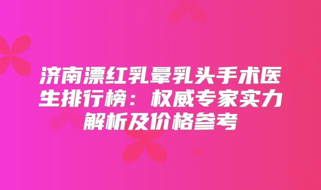 济南漂红乳晕乳头手术医生排行榜：专家实力解析及价格参考