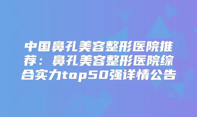 中国鼻孔美容整形医院推荐:鼻孔美容整形医院综合实力top50强详情公告