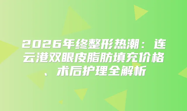 2026年终整形热潮：连云港双眼皮脂肪填充价格、术后护理全解析