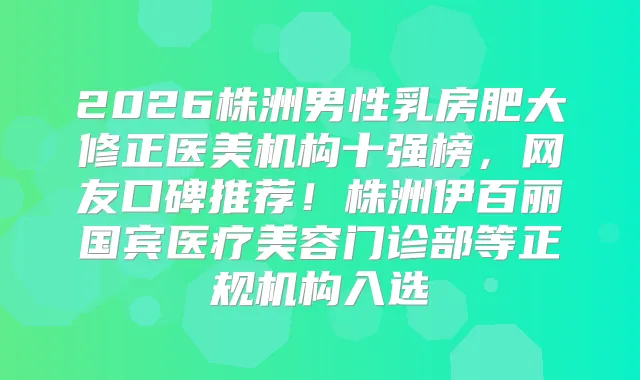 2026株洲男性乳房肥大修正医美机构十强榜，网友口碑推荐！株洲伊百丽国宾医疗美容门诊部等正规机构入选