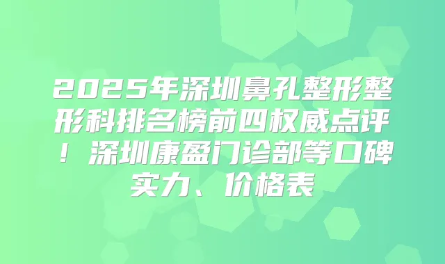 2025年深圳鼻孔整形整形科排名榜前四点评！深圳康盈门诊部等口碑实力、价格表