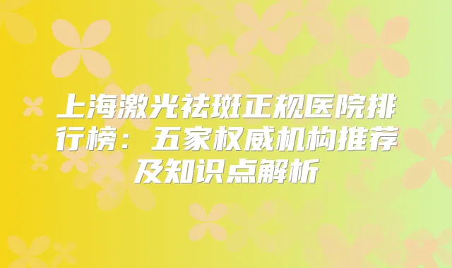 上海激光祛斑正规医院排行榜：五家机构推荐及知识点解析