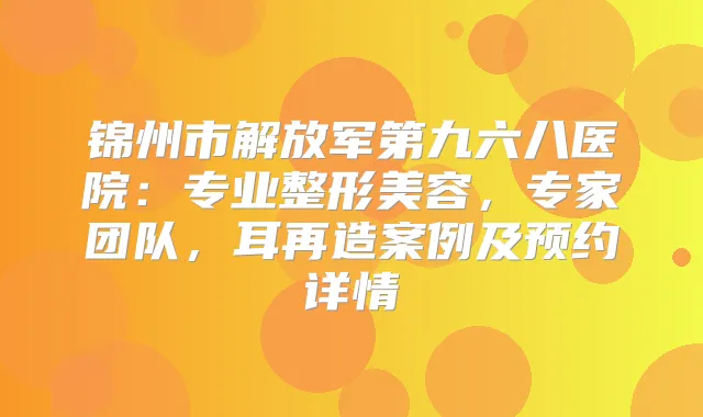 锦州市解放军第九六八医院：专业整形美容，专家团队，耳再造案例及预约详情