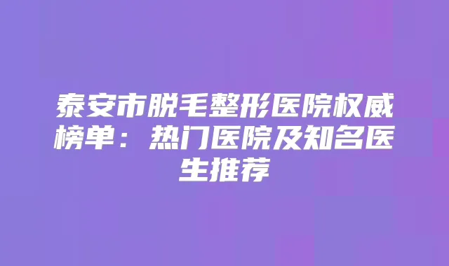 泰安市脱毛整形医院榜单:热门医院及知名医生推荐
