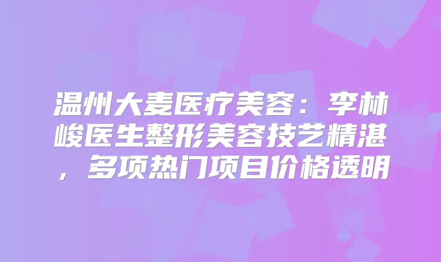 温州大麦医疗美容:李林峻医生整形美容技艺精湛,多项热门项目价格透明