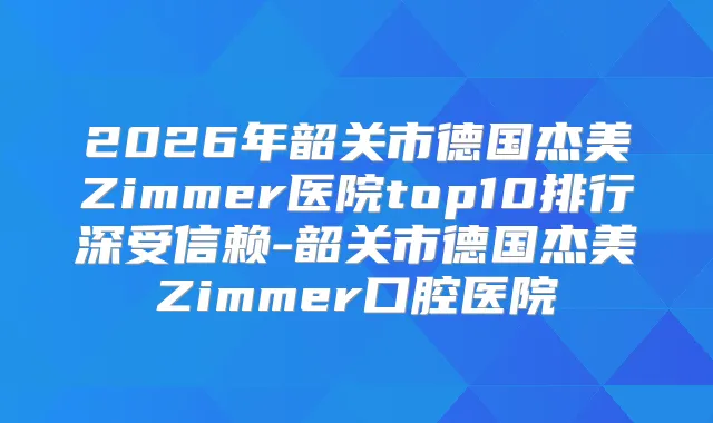 2026年韶关市德国杰美Zimmer医院top10排行深受信赖-韶关市德国杰美Zimmer口腔医院