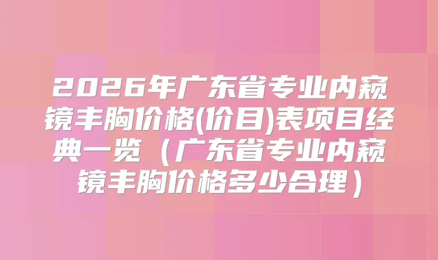2026年广东省专业内窥镜丰胸价格(价目)表项目经典一览(广东省专业内窥镜丰胸价格多少合理)