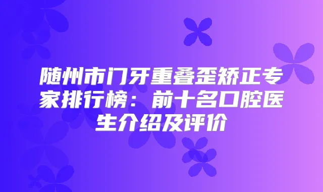 随州市门牙重叠歪矫正专家排行榜：前十名口腔医生介绍及评价