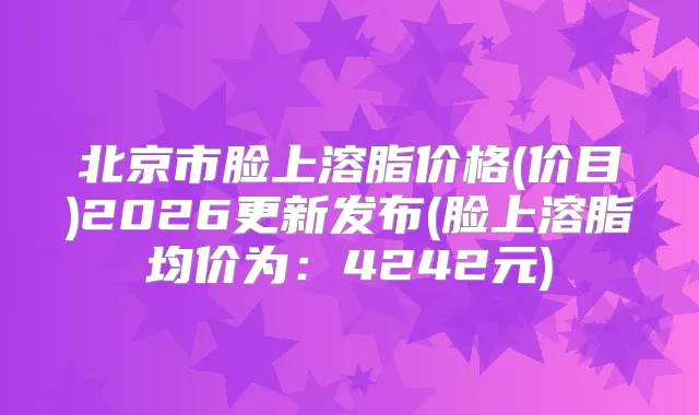 北京市脸上溶脂价格(价目)2026更新发布(脸上溶脂均价为：4242元)
