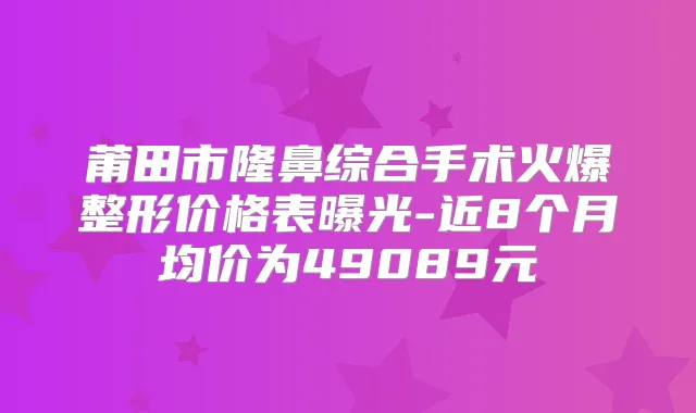 莆田市隆鼻综合手术火爆整形价格表曝光-近8个月均价为49089元