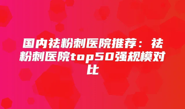 国内祛粉刺医院推荐：祛粉刺医院top50强规模对比