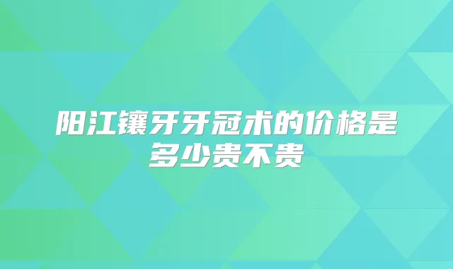 阳江镶牙牙冠术的价格是多少贵不贵