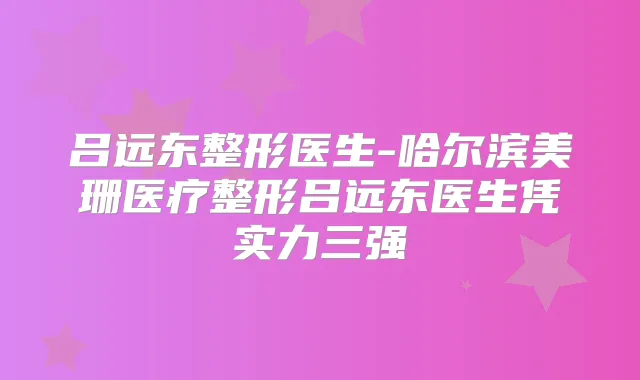 吕远东整形医生-哈尔滨美珊医疗整形吕远东医生凭实力三强