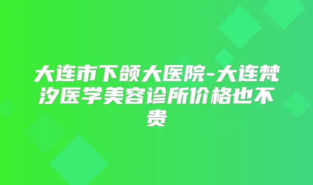 大连市下颌大医院-大连梵汐医学美容诊所价格也不贵