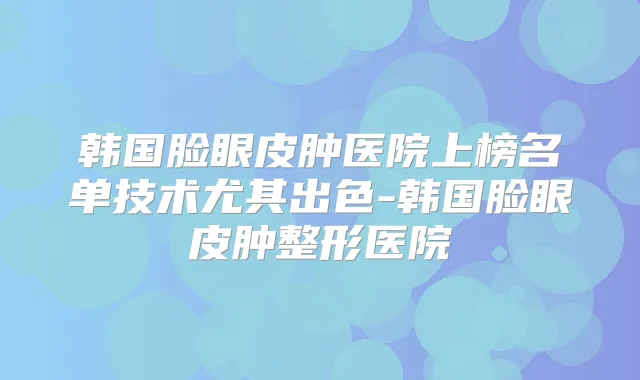 韩国脸眼皮肿医院上榜名单技术尤其出色-韩国脸眼皮肿整形医院