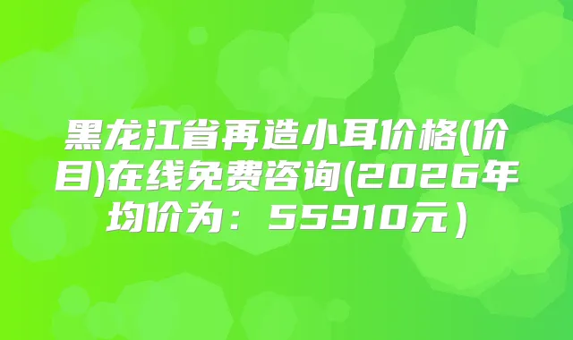 黑龙江省再造小耳价格(价目)在线免费咨询(2026年均价为：55910元）