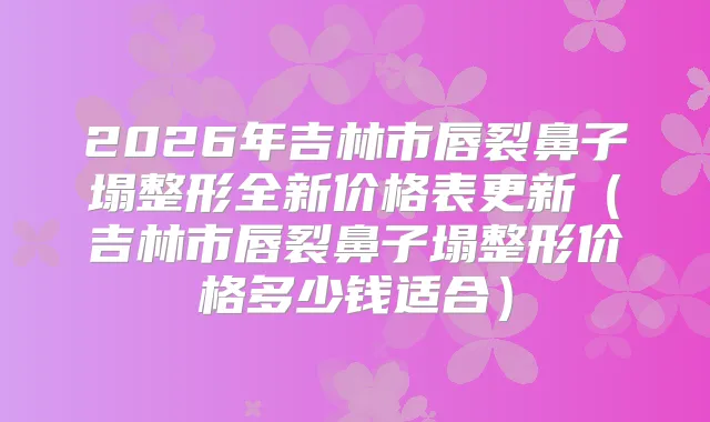 2026年吉林市唇裂鼻子塌整形全新价格表更新（吉林市唇裂鼻子塌整形价格多少钱适合）