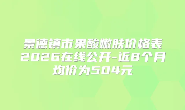 景德镇市果酸嫩肤价格表2026在线公开-近8个月均价为504元
