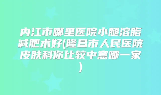 内江市哪里医院小腿溶脂减肥术好(隆昌市人民医院皮肤科你比较中意哪一家)