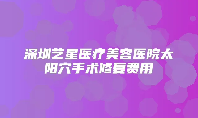 深圳艺星医疗美容医院太阳穴手术修复费用