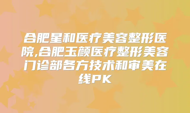 合肥星和医疗美容整形医院,合肥玉颜医疗整形美容门诊部各方技术和审美在线PK