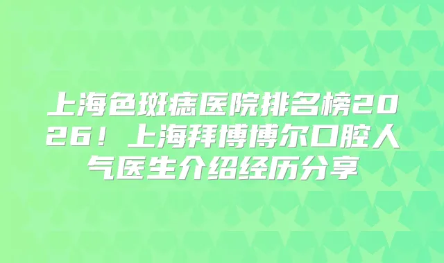 上海色斑痣医院排名榜2026！上海拜博博尔口腔人气医生介绍经历分享