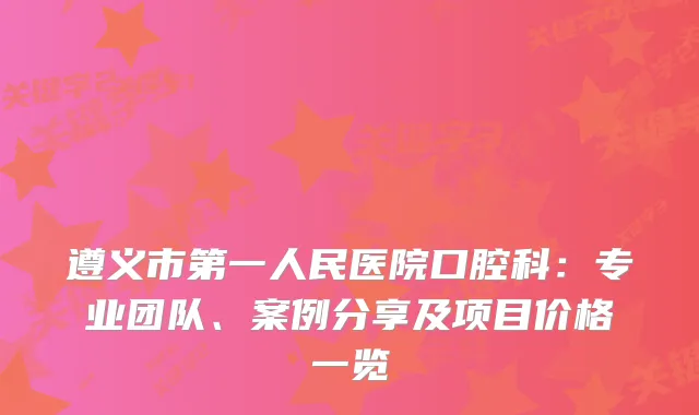 遵义市第一人民医院口腔科:专业团队、案例分享及项目价格一览