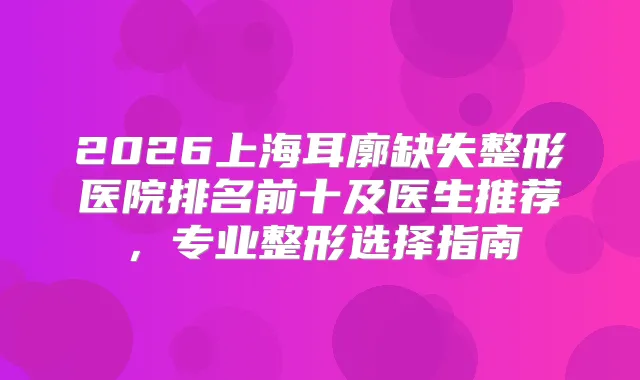 2026上海耳廓缺失整形医院排名前十及医生推荐，专业整形选择指南