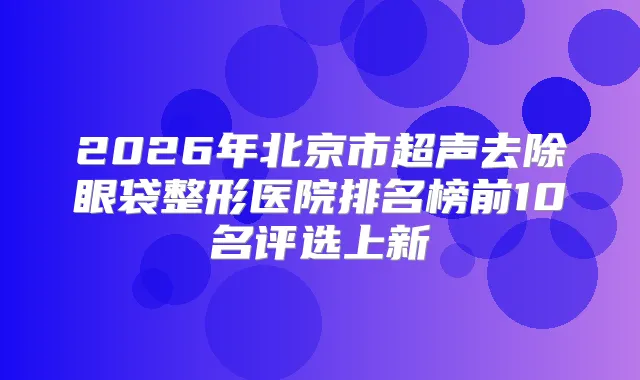 2026年北京市超声去除眼袋整形医院排名榜前10名评选上新