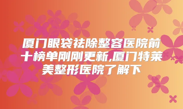 厦门眼袋祛除整容医院前十榜单刚刚更新,厦门特莱美整形医院了解下