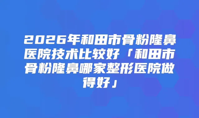 2026年和田市骨粉隆鼻医院技术比较好「和田市骨粉隆鼻哪家整形医院做得好」