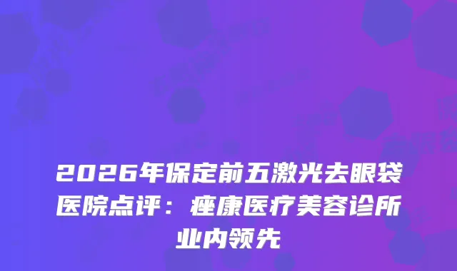 2026年保定前五激光去眼袋医院点评：痤康医疗美容诊所业内领先