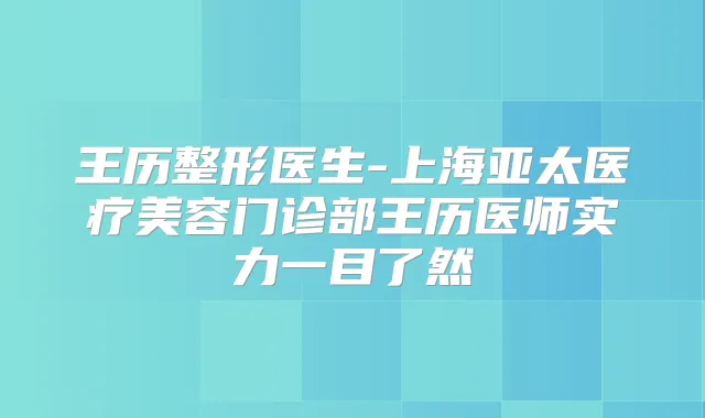 王历整形医生-上海亚太医疗美容门诊部王历医师实力一目了然