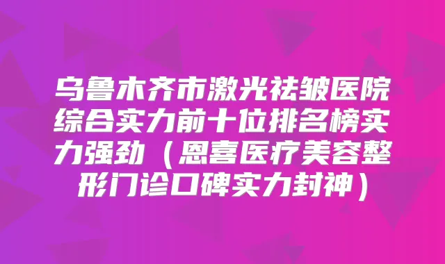 乌鲁木齐市激光祛皱医院综合实力前十位排名榜实力强劲（恩喜医疗美容整形门诊口碑实力封神）
