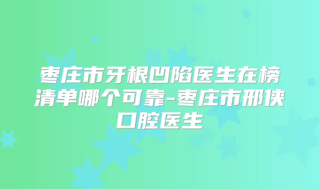 枣庄市牙根凹陷医生在榜清单哪个可靠-枣庄市邢侠口腔医生
