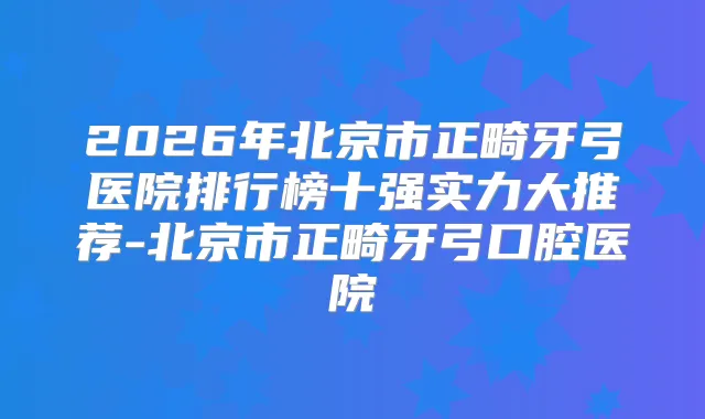 2026年北京市正畸牙弓医院排行榜十强实力大推荐-北京市正畸牙弓口腔医院