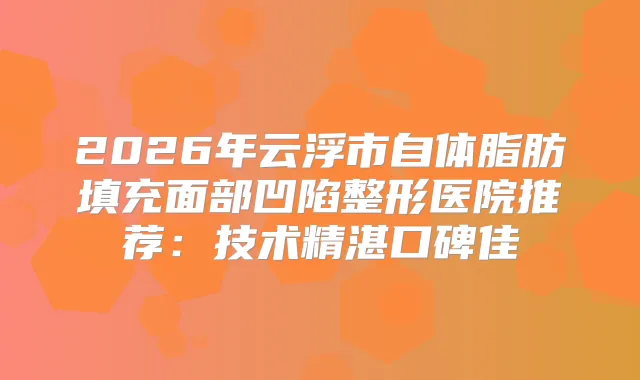 2026年云浮市自体脂肪填充面部凹陷整形医院推荐：技术精湛口碑佳