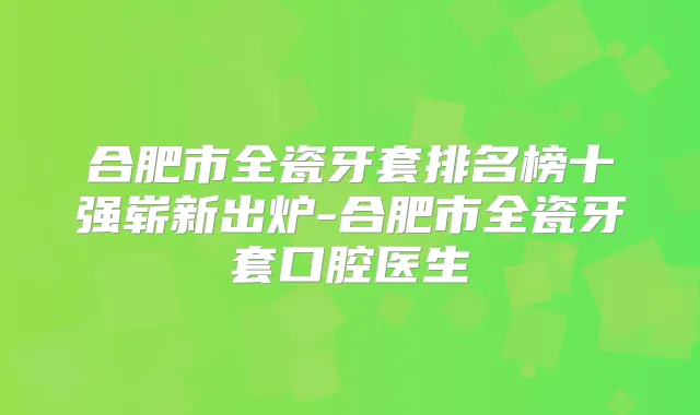合肥市全瓷牙套排名榜十强崭新出炉-合肥市全瓷牙套口腔医生