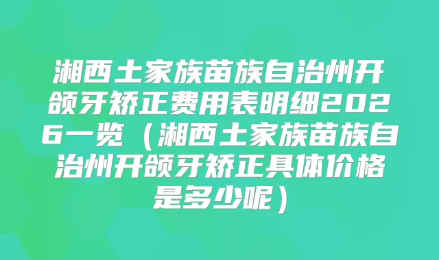 湘西土家族苗族自治州开颌牙矫正费用表明细2026一览（湘西土家族苗族自治州开颌牙矫正具体价格是多少呢）