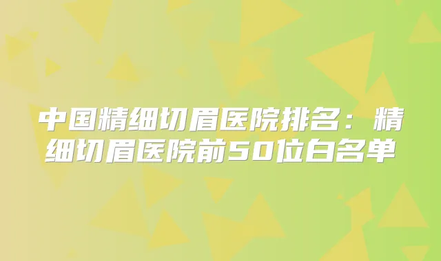 中国精细切眉医院排名：精细切眉医院前50位白名单