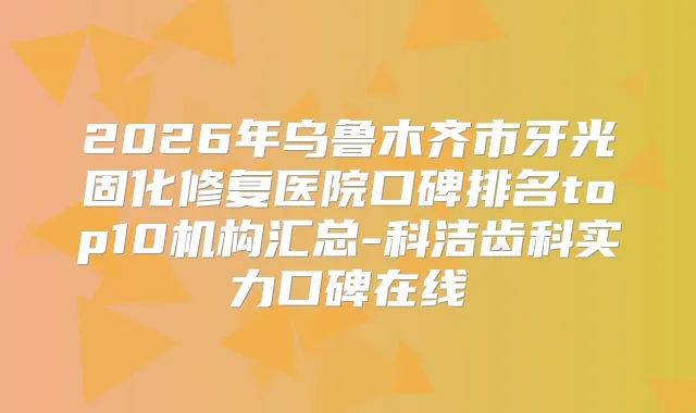 2026年乌鲁木齐市牙光固化修复医院口碑排名top10机构汇总-科洁齿科实力口碑在线