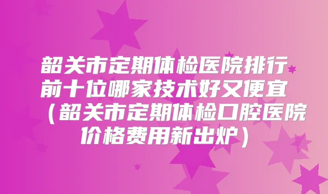 韶关市定期体检医院排行前十位哪家技术好又便宜（韶关市定期体检口腔医院价格费用新出炉）