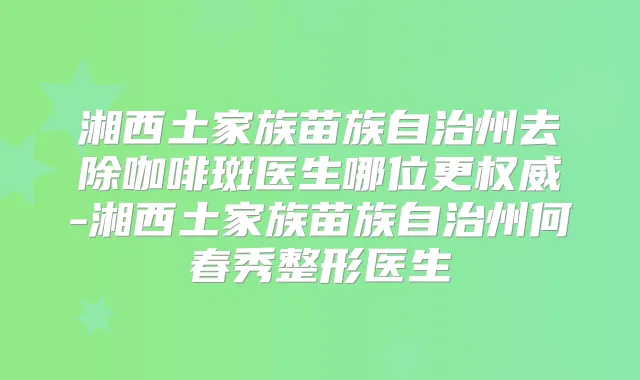 湘西土家族苗族自治州去除咖啡斑医生哪位更-湘西土家族苗族自治州何春秀整形医生