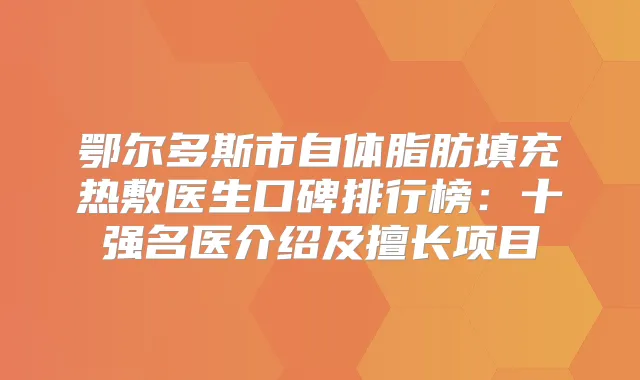 鄂尔多斯市自体脂肪填充热敷医生口碑排行榜:十强名医介绍及擅长项目