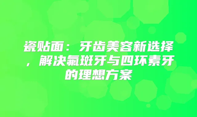 瓷贴面：牙齿美容新选择，解决氟斑牙与四环素牙的理想方案