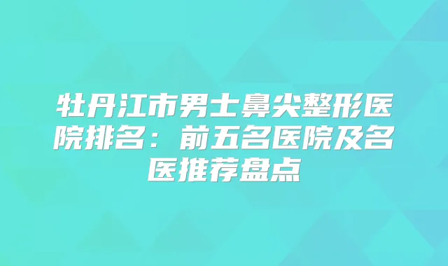 牡丹江市男士鼻尖整形医院排名:前五名医院及名医推荐盘点