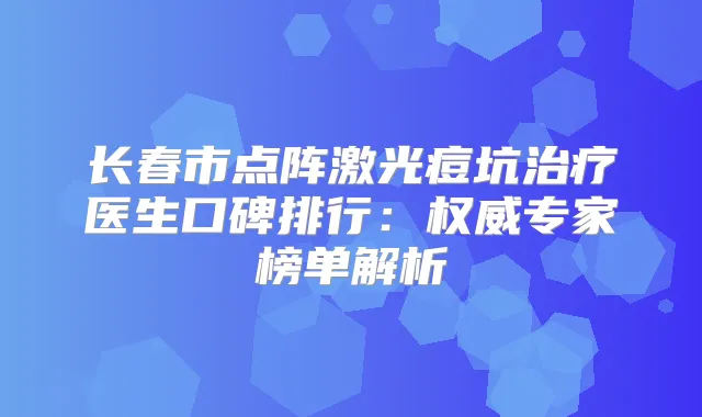 长春市点阵激光痘坑医生口碑排行：专家榜单解析